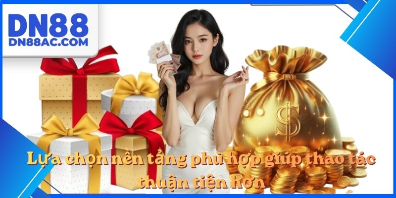 Lựa chọn nền tảng phù hợp giúp thao tác thuận tiện hơn