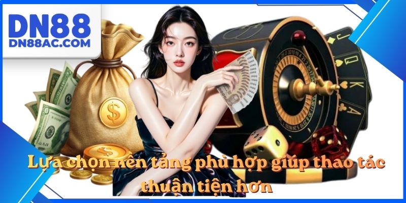 Lựa chọn nền tảng phù hợp giúp thao tác thuận tiện hơn