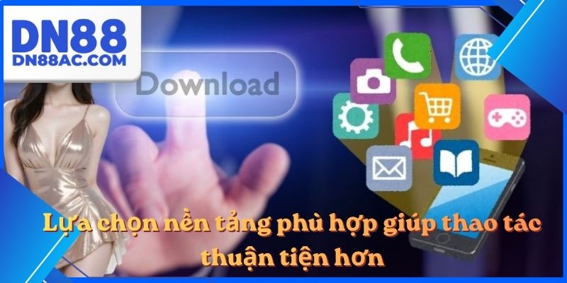 Lựa chọn nền tảng phù hợp giúp thao tác thuận tiện hơn